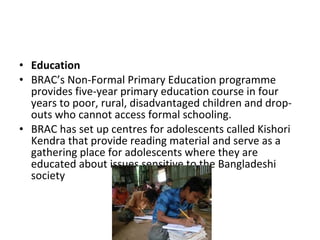 • Education
• BRAC’s Non-Formal Primary Education programme
provides five-year primary education course in four
years to poor, rural, disadvantaged children and drop-
outs who cannot access formal schooling.
• BRAC has set up centres for adolescents called Kishori
Kendra that provide reading material and serve as a
gathering place for adolescents where they are
educated about issues sensitive to the Bangladeshi
society
 