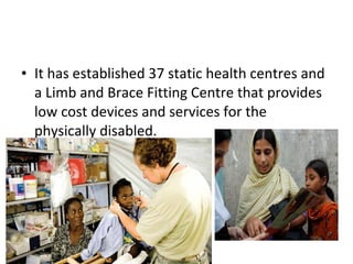 • It has established 37 static health centres and
a Limb and Brace Fitting Centre that provides
low cost devices and services for the
physically disabled.
 
