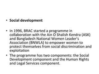 • Social development
• In 1996, BRAC started a programme in
collaboration with the Ain O Shalish Kendra (ASK)
and Bangladesh National Women Leader’s
Association (BNWLA) to empower women to
protect themselves from social discrimination and
exploitation
• The programme has two components: the Social
Development component and the Human Rights
and Legal Services component.
 