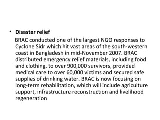 • Disaster relief
BRAC conducted one of the largest NGO responses to
Cyclone Sidr which hit vast areas of the south-western
coast in Bangladesh in mid-November 2007. BRAC
distributed emergency relief materials, including food
and clothing, to over 900,000 survivors, provided
medical care to over 60,000 victims and secured safe
supplies of drinking water. BRAC is now focusing on
long-term rehabilitation, which will include agriculture
support, infrastructure reconstruction and livelihood
regeneration
 