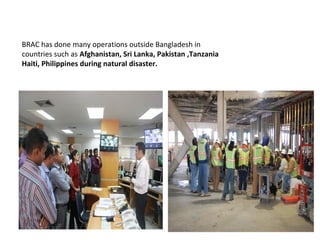 BRAC has done many operations outside Bangladesh in
countries such as Afghanistan, Sri Lanka, Pakistan ,Tanzania
Haiti, Philippines during natural disaster.
 