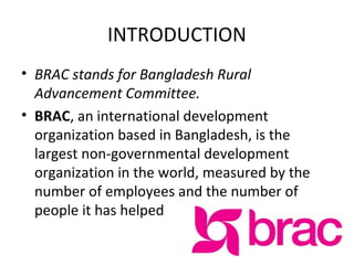 INTRODUCTION
• BRAC stands for Bangladesh Rural
Advancement Committee.
• BRAC, an international development
organization based in Bangladesh, is the
largest non-governmental development
organization in the world, measured by the
number of employees and the number of
people it has helped
 