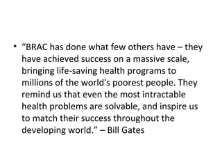 • “BRAC has done what few others have – they
have achieved success on a massive scale,
bringing life-saving health programs to
millions of the world's poorest people. They
remind us that even the most intractable
health problems are solvable, and inspire us
to match their success throughout the
developing world.” – Bill Gates
 