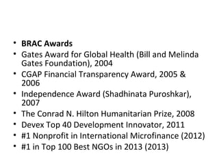• BRAC Awards
• Gates Award for Global Health (Bill and Melinda
Gates Foundation), 2004
• CGAP Financial Transparency Award, 2005 &
2006
• Independence Award (Shadhinata Puroshkar),
2007
• The Conrad N. Hilton Humanitarian Prize, 2008
• Devex Top 40 Development Innovator, 2011
• #1 Nonprofit in International Microfinance (2012)
• #1 in Top 100 Best NGOs in 2013 (2013)
 
