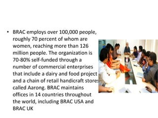 • BRAC employs over 100,000 people,
roughly 70 percent of whom are
women, reaching more than 126
million people. The organization is
70-80% self-funded through a
number of commercial enterprises
that include a dairy and food project
and a chain of retail handicraft stores
called Aarong. BRAC maintains
offices in 14 countries throughout
the world, including BRAC USA and
BRAC UK
 