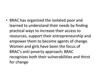 • BRAC has organized the isolated poor and
learned to understand their needs by finding
practical ways to increase their access to
resources, support their entrepreneurship and
empower them to become agents of change.
Women and girls have been the focus of
BRAC’s anti-poverty approach; BRAC
recognizes both their vulnerabilities and thirst
for change
 