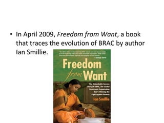 • In April 2009, Freedom from Want, a book
that traces the evolution of BRAC by author
Ian Smillie.
 