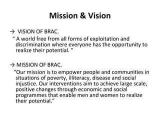 Mission & Vision
→ VISION OF BRAC.
“ A world free from all forms of exploitation and
discrimination where everyone has the opportunity to
realize their potential. ”
→ MISSION OF BRAC.
“Our mission is to empower people and communities in
situations of poverty, illiteracy, disease and social
injustice. Our interventions aim to achieve large scale,
positive changes through economic and social
programmes that enable men and women to realize
their potential.”
 