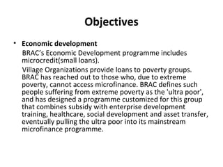 Objectives
• Economic development
BRAC’s Economic Development programme includes
microcredit(small loans).
Village Organizations provide loans to poverty groups.
BRAC has reached out to those who, due to extreme
poverty, cannot access microfinance. BRAC defines such
people suffering from extreme poverty as the 'ultra poor',
and has designed a programme customized for this group
that combines subsidy with enterprise development
training, healthcare, social development and asset transfer,
eventually pulling the ultra poor into its mainstream
microfinance programme.
 