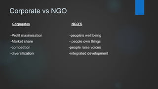 Corporate vs NGO
Corporates NGO’S
-Profit maximisation -people’s well being
-Market share - people own things
-competition -people raise voices
-diversification -integrated development
 