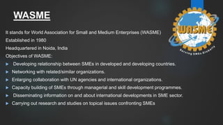 WASME
It stands for World Association for Small and Medium Enterprises (WASME)
Established in 1980
Headquartered in Noida, India
Objectives of WASME:
 Developing relationship between SMEs in developed and developing countries.
 Networking with related/similar organizations.
 Enlarging collaboration with UN agencies and international organizations.
 Capacity building of SMEs through managerial and skill development programmes.
 Disseminating information on and about international developments in SME sector.
 Carrying out research and studies on topical issues confronting SMEs
 