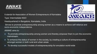 AWAKE
It stands for Association of Women Entrepreneurs of Karnataka
Type: Intermediate NGO
Headquartered in Bangalore, Karnataka, India
Strives to promote entrepreneurship among women as a means to achieve self reliance and
socio-economic independence.
AWAKE aims to:
 To promote entrepreneurship among women and thereby empower them to join the economic
mainstream.
 To enhance the status of women in the society, by creating a culture of entrepreneurship
amongst women in both rural and urban areas
 To develop successful models of entrepreneurship for emulation world-wide
 