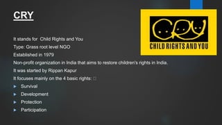 CRY
It stands for Child Rights and You
Type: Grass root level NGO
Established in 1979
Non-profit organization in India that aims to restore children's rights in India.
It was started by Rippan Kapur
It focuses mainly on the 4 basic rights:
 Survival
 Development
 Protection
 Participation
 