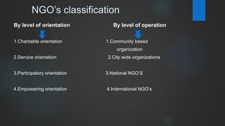 NGO’s classification
By level of orientation By level of operation
1.Charitable orientation 1.Community based
organization
2.Service orientation 2.City wide organizations
3.Participatory orientation 3.National NGO’S
4.Empowering orientation 4.International NGO’s
 