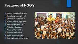 Features of NGO’s
 Support democratic system
 Function on no profit basis
 Non Political in character
 Clearly defined objectives
 Limited external control
 Voluntary Character
 Wide operational area
 Positive contribution
 Need financial support
 Interest in long-term projects
 
