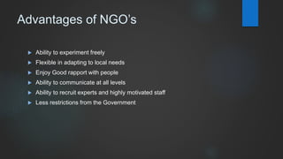 Advantages of NGO’s
 Ability to experiment freely
 Flexible in adapting to local needs
 Enjoy Good rapport with people
 Ability to communicate at all levels
 Ability to recruit experts and highly motivated staff
 Less restrictions from the Government
 