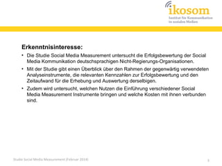 Erkenntnisinteresse:
●

●

●

Die Studie Social Media Measurement untersucht die Erfolgsbewertung der Social
Media Kommunikation deutschsprachigen Nicht-Regierungs-Organisationen.
Mit der Studie gibt einen Überblick über den Rahmen der gegenwärtig verwendeten
Analyseinstrumente, die relevanten Kennzahlen zur Erfolgsbewertung und den
Zeitaufwand für die Erhebung und Auswertung derselbigen.
Zudem wird untersucht, welchen Nutzen die Einführung verschiedener Social
Media Measurement Instrumente bringen und welche Kosten mit ihnen verbunden
sind.

Studie Social Media Measurement (Februar 2014)

3

 