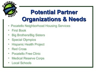 Potential Partner Organizations & Needs •  Pocatello Neighborhood Housing Services First Book Big Brothers/Big Sisters Special Olympics Hispanic Health Project Red Cross Pocatello Free Clinic Medical Reserve Corps Local Schools 
