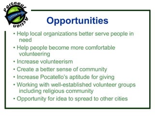 Opportunities •  Help local organizations better serve people in need •  Help people become more comfortable volunteering •  Increase volunteerism •  Create a better sense of community  •  Increase Pocatello’s aptitude for giving •  Working with well-established volunteer groups including religious community •  Opportunity for idea to spread to other cities 