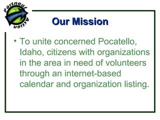 Our Mission To unite concerned Pocatello, Idaho, citizens with organizations in the area in need of volunteers through an internet-based calendar and organization listing. 