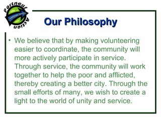 Our Philosophy We believe that by making volunteering easier to coordinate, the community will more actively participate in service. Through service, the community will work together to help the poor and afflicted, thereby creating a better city. Through the small efforts of many, we wish to create a light to the world of unity and service. 