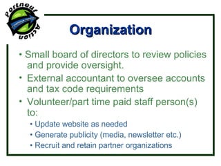 Organization •  Small board of directors to review policies and provide oversight. External accountant to oversee accounts and tax code requirements Volunteer/part time paid staff person(s) to: •  Update website as needed •  Generate publicity (media, newsletter etc.) •  Recruit and retain partner organizations 