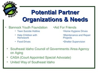 Potential Partner Organizations & Needs Bannock Youth Foundation Teen Suicide Hotline Help Children with Homework Food Drives Southeast Idaho Council of Governments /Area Agency on Aging CASA (Court Appointed Special Advocate) United Way of Southeast Idaho Aid For Friends Home Hygiene Drives Maintenance and Repair Projects Shelter Supervision 