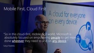 Mobile First, Cloud First
“So in this cloud-first, mobile-first world, Microsoft is
absolutely focused on empowering people to get more
done wherever they need to and on any device..”
Satya Nadella
 