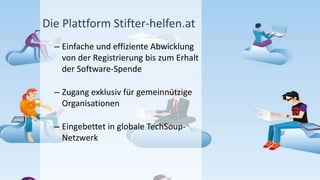 Die Plattform Stifter-helfen.at
– Einfache und effiziente Abwicklung
von der Registrierung bis zum Erhalt
der Software-Spende
– Zugang exklusiv für gemeinnützige
Organisationen
– Eingebettet in globale TechSoup-
Netzwerk
 