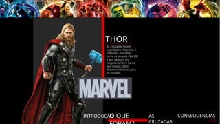 INTRODUÇÃO
O QUE AS
CRUZADAS
CONSEQUENCIAS
THOR
As Cruzadas foram
expedições religiosas e
militares, ocorridas
entre os séculos XI e XIII
e seu objetivo era
resgatar a Terra Santa,
que estava sob o
domínio islâmico, para
os cristãos.
 