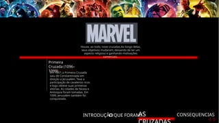 INTRODUÇÃO
O QUE FORAM?
AS CONSEQUENCIAS
Primeira
Cruzada (1096–
1099)
Em 1097, a Primeira Cruzada
saiu de Constantinopla em
direção a Jerusalém. Teve a
participação de cavaleiros ricos
e logo obteve suas primeiras
vitórias. As cidades de Niceia e
Antioquia foram tomadas. Em
1099, Jerusalém também foi
conquistada.
Houve, ao todo, nove cruzadas.Ao longo delas,
seus objetivos mudaram, deixando de ter um
aspecto religioso e ganhando motivações
comerciais.
 