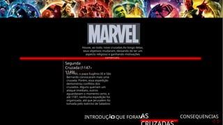 INTRODUÇÃO
O QUE FORAM?
AS CONSEQUENCIAS
Segunda
Cruzada (1147–
1149)
Em 1145, o papa Eugênio III e São
Bernardo convocaram mais uma
cruzada. Porém, essa expedição
demonstrou conflitos dos
cruzados. Alguns queriam um
ataque imediato, outros
aguardavam o momento certo, e
até 1187, nenhuma expedição foi
organizada, até que Jerusalém foi
tomada pelo exército de Saladino
Houve, ao todo, nove cruzadas.Ao longo delas,
seus objetivos mudaram, deixando de ter um
aspecto religioso e ganhando motivações
comerciais.
 