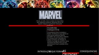 INTRODUÇÃO
O QUE FORAM?
AS CONSEQUENCIAS
Cruzada das
Crianças (1212)
É envolvida de fatos inusitados e
lendas. Acreditava-se que apenas as
almas puras poderiam libertar
Jerusalém. Por causa disso, milhares
de crianças foram colocadas em
navios na França, em direção ao
Oriente. Ao longo do caminho, várias
morreram de fome e frio e as que
sobreviveram foram vendidas como
escravas.
Houve, ao todo, nove cruzadas.Ao longo delas,
seus objetivos mudaram, deixando de ter um
aspecto religioso e ganhando motivações
comerciais.
 