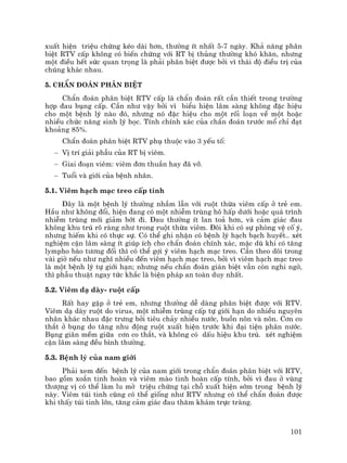 101
xuÊt hiÖn triÖu chøng kÐo dµi h¬n, th−êng Ýt nhÊt 5-7 ngµy. Kh¶ n¨ng ph©n
biÖt RTV cÊp kh«ng cã biÕn chøng víi RT bÞ thñng th−êng khã kh¨n, nh−ng
mét ®iÒu hÕt søc quan träng lµ ph¶i ph©n biÖt ®−îc bëi v× th¸i ®é ®iÒu trÞ cña
chóng kh¸c nhau.
5. ChÈn ®o¸n ph©n biÖt
ChÈn ®o¸n ph©n biÖt RTV cÊp lµ chÈn ®o¸n rÊt cÇn thiÕt trong tr−êng
hîp ®au bông cÊp. CÇn nh− vËy bëi v× biÓu hiÖn l©m sµng kh«ng ®Æc hiÖu
cho mét bÖnh lý nµo ®ã, nh−ng nã ®Æc hiÖu cho mét rèi lo¹n vÒ mét hoÆc
nhiÒu chøc n¨ng sinh lý häc. TÝnh chÝnh x¸c cña chÈn ®o¸n tr−íc mæ chØ ®¹t
kho¶ng 85%.
ChÈn ®o¸n ph©n biÖt RTV phô thuéc vµo 3 yÕu tè:
− VÞ trÝ gi¶i phÉu cña RT bÞ viªm.
− Giai ®o¹n viªm: viªm ®¬n thuÇn hay ®· vì.
− Tuæi vµ giíi cña bÖnh nh©n.
5.1. Viªm h¹ch m¹c treo cÊp tÝnh
§©y lµ mét bÖnh lý th−êng nhÇm lÉn víi ruét thõa viªm cÊp ë trÎ em.
HÇu nh− kh«ng ®æi, hiÖn ®ang cã mét nhiÔm trïng h« hÊp d−íi hoÆc qu¸ tr×nh
nhiÔm trïng míi gi¶m bít ®i. §au th−êng Ýt lan to¶ h¬n, vµ c¶m gi¸c ®au
kh«ng khu tró râ rµng nh− trong ruét thõa viªm. §«i khi cã sù phßng vÖ cè ý,
nh−ng hiÕm khi cã thùc sù. Cã thÓ ghi nhËn cã bÖnh lý h¹ch b¹ch huyÕt.. xÐt
nghiÖm cËn l©m sµng Ýt gióp Ých cho chÈn ®o¸n chÝnh x¸c, mÆc dï khi cã t¨ng
lympho bµo t−¬ng ®èi th× cã thÓ gîi ý viªm h¹ch m¹c treo. CÇn theo dâi trong
vµi giê nÕu nh− nghÜ nhiÒu ®Õn viªm h¹ch m¹c treo, bëi v× viªm h¹ch m¹c treo
lµ mét bÖnh lý tù giíi h¹n; nh−ng nÕu chÈn ®o¸n gi¸n biÖt vÉn cßn nghi ngê,
th× phÉu thuËt ngay tøc kh¾c lµ biÖn ph¸p an toµn duy nhÊt.
5.2. Viªm d¹ dµy- ruét cÊp
RÊt hay gÆp ë trÎ em, nh−ng th−êng dÔ dµng ph©n biÖt ®−îc víi RTV.
Viªm d¹ dµy ruét do virus, mét nhiÔm trïng cÊp tù giíi h¹n do nhiÒu nguyªn
nh©n kh¸c nhau ®Æc tr−ng bëi tiªu ch¶y nhiÒu n−íc, buån n«n vµ n«n. C¬n co
th¾t ë bông do t¨ng nhu ®éng ruét xuÊt hiÖn tr−íc khi ®¹i tiÖn ph©n n−íc.
Bông gi·n mÒm gi÷a c¬n co th¾t, vµ kh«ng cã dÊu hiÖu khu tró. xÐt nghiÖm
cËn l©m sµng ®Òu b×nh th−êng.
5.3. BÖnh lý cña nam giíi
Ph¶i xem ®Õn bÖnh lý cña nam giíi trong chÈn ®o¸n ph©n biÖt víi RTV,
bao gåm xo¾n tinh hoµn vµ viªm mµo tinh hoµn cÊp tÝnh, bëi v× ®au ë vïng
th−îng vÞ cã thÓ lµm lu mê triÖu chøng t¹i chç xuÊt hiÖn sím trong bÖnh lý
nµy. Viªm tói tinh còng cã thÓ gièng nh− RTV nh−ng cã thÓ chÈn ®o¸n ®−îc
khi thÊy tói tinh lín, t¨ng c¶m gi¸c ®au th¨m kh¸m trùc trµng.
 