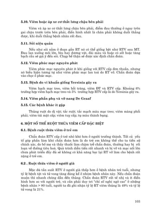 103
5.10. Viªm hoÆc ¸p xe c¬ th¾t l−ng chËu bªn ph¶i
Viªm vµ ¸p xe c¬ th¾t l−ng chËu bªn ph¶i, ®iÓm ®au th−êng ë ngay trªn
gai chËu tr−íc trªn bªn ph¶i, ®iÓn h×nh nhÊt lµ ch©n ph¶i kh«ng duçi th¼ng
®−îc, khi duçi th¼ng bÖnh nh©n rÊt ®au.
5.11. Sái niÖu qu¶n
NÕu nh− sái n»m ë ®o¹n gÇn RT nã cã thÓ gièng hÖt nh− RTV sau MT.
§au lan xuèng m«i lín, b×u hay d−¬ng vËt, ®¸i m¸u vµ hoÆc cã sèt hoÆc t¨ng
b¹ch cÇu sÏ gîi ý ®Õn sái. Chôp bÓ thËn sÏ ®−îc x¸c ®Þnh chÈn ®o¸n.
5.12. Viªm phóc m¹c nguyªn ph¸t
Viªm phóc m¹c nguyªn ph¸t Ýt khi gièng víi RTV cÊp ®¬n thuÇn, nh−ng
nã biÓu hiÖn t−¬ng tù nh− viªm phóc m¹c lan to¶ do RT vì. ChÈn ®o¸n dùa
vµo chäc æ phóc m¹c.
5.13. BÖnh do vi khuÈn gièng Yersinia g©y ra
Viªm h¹ch m¹c treo, viªm håi trµng, viªm §T vµ RTV cÊp. Kho¶ng 6%
tr−êng hîp viªm h¹ch m¹c treo vµ 5% tr−êng hîp RTV cÊp lµ do Yersinia g©y ra.
5.14. Viªm phÇn phô vµ vì nang De Graaf
5.15. C¸c bÖnh kh¸c Ýt gÆp
Thñng ruét do dÞ vËt; t¾c ruét; t¾c m¹ch m¸u m¹c treo; viªm mµng phæi
ph¶i; viªm tói mËt cÊp; viªm tuþ cÊp; tô m¸u thµnh bông.
6. Mét sè thÓ ruét thõa viªm cÊp ®Æc biÖt
6.1. BÖnh ruét thõa viªm ë trÎ em
ChÈn ®o¸n RTV cÊp ë trÎ nhá khã h¬n ë ng−êi tr−ëng thµnh. TÊt c¶ yÕu
tè gãp phÇn lµm khã chÈn ®o¸n h¬n lµ do trÎ em kh«ng thÓ cho ta tiÒn sö
chÝnh x¸c, do bè mÑ vµ thÇy thuèc lµm chËm trÔ chÈn ®o¸n, th−êng hay bÞ rèi
lo¹n vÒ ®−êng tiªu ho¸. Qu¸ tr×nh diÔn tiÕn rÊt nhanh vµ bÞ vì vµ m¹c nèi lín
ch−a ph¸t triÓn ®Çy ®ñ sÏ kh«ng cã kh¶ n¨ng bäc l¹i RT vì lµm cho bÖnh rÊt
nÆng ë trÎ em.
6.2 . Ruét thõa viªm ë ng−êi giµ
MÆc dï tÇn suÊt RTV ë ng−êi giµ thÊp h¬n ë bÖnh nh©n trÎ tuæi, nh−ng
tû lÖ bÖnh tËt vµ tö vong t¨ng ®¸ng kÓ ë nhãm bÖnh nh©n nµy. NÕu chÈn ®o¸n
muén th× nhanh chãng dÉn ®Õn thñng. ChÈn ®o¸n RTV rÊt tÕ nhÞ vµ Ýt ®iÓn
h×nh h¬n so víi ng−êi trÎ, vµ cÇn ph¶i duy tr× “chØ sè nghi ngê cao” ë nh÷ng
bÖnh nh©n > 80 tuæi, ng−êi ta ®· ghi nhËn tû lÖ RT viªm thñng lµ 49% vµ tû lÖ
tö vong lµ 21%.
 