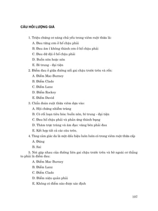 107
CÂU HáI L−îNG GIÁ
1. TriÖu chøng c¬ n¨ng chñ yÕu trong viªm ruét thõa lµ:
A. §au tõng c¬n ë hè chËu ph¶i
B. §au ©m Ø kh«ng thµnh c¬n ë hè chËu ph¶i
C. §au d÷ déi ë hè chËu ph¶i
D. Buån n«n hoÆc n«n
E. BÝ trung - ®¹i tiÖn
2. §iÓm ®au ë gi÷a ®−êng nèi gai chËu tr−íc trªn vµ rèn:
A. §iÓm Mac-Burney
B. §iÓm Clado
C. §iÓm Lanz
D. §iÓm Rockey
E. §iÓm David
3. ChÈn ®o¸n ruét thõa viªm dùa vµo:
A. Héi chøng nhiÔm trïng
B. Cã rèi lo¹n tiªu hãa: buån n«n, bÝ trung - ®¹i tiÖn
C. §au hè chËu ph¶i vµ ph¶n øng thµnh bông
D. Th¨m trùc trµng vµ ©m ®¹o: vïng bªn ph¶i ®au
E. KÕt hîp tÊt c¶ c¸c c©u trªn.
4. T¨ng c¶m gi¸c da lµ mét dÊu hiÖu lu«n lu«n cã trong viªm ruét thõa cÊp
A. §óng
B. Sai
5. N¬i gÆp nhau cña ®−êng liªn gai chËu tr−íc trªn vµ bê ngoµi c¬ th¼ng
to ph¶i lµ ®iÓm ®au:
A. §iÓm Mac Burney
B. §iÓm Lanz
C. §iÓm Clado
D. §iÓm niÖu qu¶n ph¶i
E. Kh«ng cã ®iÓm nµo ®−îc x¸c ®Þnh
 
