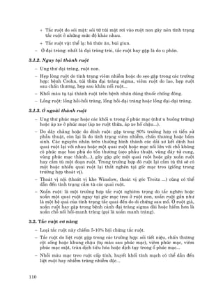 110
+ T¾c ruét do sái mËt: sái tõ tói mËt r¬i vµo ruét non g©y nªn t×nh tr¹ng
t¾c ruét ë nh÷ng møc ®é kh¸c nhau.
+ T¾c ruét vËt thÓ l¹: b· thøc ¨n, bói giun.
− ë ®¹i trµng: nhÊt lµ ®¹i trµng tr¸i, t¾c ruét hay gÆp lµ do u ph©n.
3.1.2. Ngay t¹i thµnh ruét
− Ung th− ®¹i trµng, ruét non.
− HÑp lßng ruét do t×nh tr¹ng viªm nhiÔm hoÆc do sÑo gÆp trong c¸c tr−êng
hîp: bÖnh Crohn, tói thõa ®¹i trµng sigma, viªm ruét do lao, hÑp ruét
sau chÊn th−¬ng, hÑp sau kh©u nèi ruét...
− Khèi m¸u tô t¹i thµnh ruét trªn bÖnh nh©n dïng thuèc chèng ®«ng.
− Lång ruét: lång håi-håi trµng, lång håi-®¹i trµng hoÆc lång ®¹i-®¹i trµng.
3.1.3. ë ngoµi thµnh ruét
− Ung th− phóc m¹c hoÆc c¸c khèi u trong æ phóc m¹c (nh− u buång trøng)
hoÆc ¸p xe ë phóc m¹c (¸p xe ruét thõa, ¸p xe hè chËu...).
− Do d©y ch»ng hoÆc do dÝnh ruét: gÆp trong 80% tr−êng hîp cã tiÒn sö
phÉu thuËt, cßn l¹i lµ do t×nh tr¹ng viªm nhiÔm, chÊn th−¬ng hoÆc bÈm
sinh. C¸c nguyªn nh©n trªn th−êng h×nh thµnh c¸c d¶i x¬ kÕt dÝnh hai
quai ruét l¹i víi nhau hoÆc mét quai ruét hoÆc m¹c nèi lín víi chç kh«ng
cã phóc m¹c bao phñ do tæn th−¬ng (sÑo phÉu thuËt, vïng ®¸y tö cung,
vïng phóc m¹c thµnh...), g©y gËp gãc mét quai ruét hoÆc g©y xo¾n ruét
hay cÇm tï mét ®o¹n ruét. Trong tr−êng hîp ®ã ruét l¹i cÇm tï th× sÏ cã
mét hoÆc nhiÒu quai ruét l¹i th¾t nghÏn t¹i gèc m¹c treo (gièng trong
tr−êng hîp tho¸t vÞ).
− Tho¸t vÞ néi (tho¸t vÞ khe Winslow, tho¸t vÞ gãc Treitz ...) còng cã thÓ
dÉn ®Õn t×nh tr¹ng cÇm tï c¸c quai ruét.
− Xo¾n ruét: lµ mét tr−êng hîp t¾c ruét nghiªm träng do t¾c nghÏn hoÆc
xo¾n mét quai ruét ngay t¹i gãc m¹c treo ë ruét non, xo¾n ruét gÇn nh−
lµ mét hÖ qu¶ cña t×nh tr¹ng t¾c quai ®Õn do di chøng sau mæ. ë ruét giµ,
xo¾n ruét hay gÆp trong bÖnh c¶nh ®¹i trµng sigma dµi hoÆc hiÕm h¬n lµ
xo¾n chç nèi håi-manh trµng (gäi lµ xo¾n manh trµng).
3.2. T¾c ruét c¬ n¨ng
− Lo¹i t¾c ruét nµy chiÕm 5-10% héi chøng t¾c ruét.
− T¾c ruét do liÖt ruét gÆp trong c¸c tr−êng hîp: sái tiÕt niÖu, chÊn th−¬ng
cét sèng hoÆc khung chËu (tô m¸u sau phóc m¹c), viªm phóc m¹c, viªm
phóc m¹c mËt, trµn dÞch tiªu hãa hoÆc dÞch tôy trong æ phóc m¹c...
− Nhåi m¸u m¹c treo ruét cÊp tÝnh, huyÕt khèi tÜnh m¹ch cã thÓ dÉn ®Õn
liÖt ruét hay nhiÔm trïng nhiÔm ®éc...
 