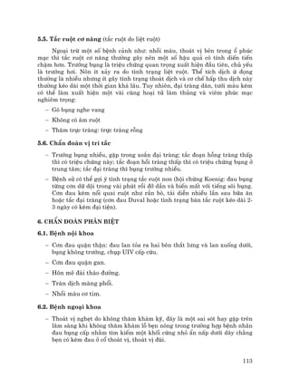113
5.5. T¾c ruét c¬ n¨ng (t¾c ruét do liÖt ruét)
Ngo¹i trõ mét sè bÖnh c¶nh nh−: nhåi m¸u, tho¸t vÞ bªn trong æ phóc
m¹c th× t¾c ruét c¬ n¨ng th−êng g©y nªn mét sè hËu qu¶ cã tÝnh diÕn tiÕn
chËm h¬n. Tr−íng bông lµ triÖu chøng quan träng xuÊt hiÖn ®Çu tiªn, chñ yÕu
lµ tr−íng h¬i. N«n Ýt x¶y ra do t×nh tr¹ng liÖt ruét. ThÓ tÝch dÞch ø ®äng
th−êng lµ nhiÒu nh−ng Ýt g©y t×nh tr¹ng tho¸t dÞch vµ c¬ chÕ hÊp thu dÞch nµy
th−êng kÐo dµi mét thêi gian kh¸ l©u. Tuy nhiªn, ®¹i trµng d·n, t−íi m¸u kÐm
cã thÓ lµm xuÊt hiÖn mét vµi cïng ho¹i tö lµm thñng vµ viªm phóc m¹c
nghiªm träng:
− Gâ bông nghe vang
− Kh«ng cã ©m ruét
− Th¨m trùc trµng: trùc trµng rçng
5.6. ChÈn ®o¸n vÞ trÝ t¾c
− Tr−íng bông nhiÒu, gÆp trong xo¾n ®¹i trµng; t¾c ®o¹n hçng trµng thÊp
th× cã triÖu chøng nµy; t¾c ®o¹n håi trµng thÊp th× cã triÖu chøng bông ë
trung t©m; t¾c ®¹i trµng th× bông tr−íng nhiÒu.
− BÖnh sö cã thÓ gîi ý t×nh tr¹ng t¾c ruét non (héi chøng Koenig: ®au bông
tõng c¬n d÷ déi trong vµi phót råi ®ì dÇn vµ biÕn mÊt víi tiÕng s«i bông.
C¬n ®au kÌm næi quai ruét nh− r¾n bß, t¸i diÔn nhiÒu lÇn sau b÷a ¨n
hoÆc t¾c ®¹i trµng (c¬n ®au Duval hoÆc t×nh tr¹ng b¸n t¾c ruét kÐo dµi 2-
3 ngµy cã kÌm ®¹i tiÖn).
6. ChÈn ®o¸n ph©n biÖt
6.1. BÖnh néi khoa
− C¬n ®au quÆn thËn: ®au lan táa ra hai bªn th¾t l−ng vµ lan xuèng d−íi,
bông kh«ng tr−íng, chôp UIV cÊp cøu.
− C¬n ®au quÆn gan.
− H«n mª ®¸i th¸o ®−êng.
− Trµn dÞch mµng phæi.
− Nhåi m¸u c¬ tim.
6.2. BÖnh ngo¹i khoa
− Tho¸t vÞ nghÑt do kh«ng th¨m kh¸m kü, ®©y lµ mét sai sãt hay gÆp trªn
l©m sµng khi kh«ng th¨m kh¸m lç bÑn n«ng trong tr−êng hîp bÖnh nh©n
®au bông cÊp nh»m t×m kiÕm mét khèi cøng nhá Èn nÊp d−íi d©y ch»ng
bÑn cã kÌm ®au ë cæ tho¸t vÞ, tho¸t vÞ ®ïi.
 