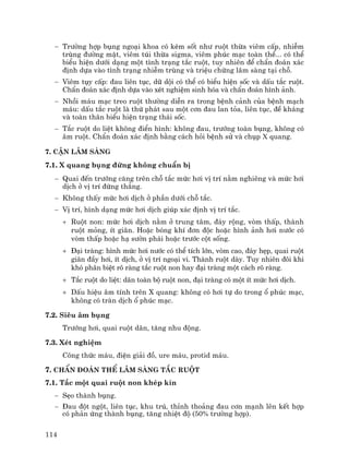 114
− Tr−êng hîp bông ngo¹i khoa cã kÌm sèt nh− ruét thõa viªm cÊp, nhiÔm
trïng ®−êng mËt, viªm tói thõa sigma, viªm phóc m¹c toµn thÓ... cã thÓ
biÓu hiÖn d−íi d¹ng mét t×nh tr¹ng t¾c ruét, tuy nhiªn ®Ó chÈn ®o¸n x¸c
®Þnh dùa vµo t×nh tr¹ng nhiÔm trïng vµ triÖu chøng l©m sµng t¹i chç.
− Viªm tôy cÊp: ®au liªn tôc, d÷ déi cã thÓ cã biÓu hiÖn sèc vµ dÊu t¾c ruét.
ChÈn ®o¸n x¸c ®Þnh dùa vµo xÐt nghiÖm sinh hãa vµ chÈn ®o¸n h×nh ¶nh.
− Nhåi m¸u m¹c treo ruét th−êng diÔn ra trong bÖnh c¶nh cña bÖnh m¹ch
m¸u: dÊu t¾c ruét lµ thø ph¸t sau mét c¬n ®au lan táa, liªn tôc, ®Ò kh¸ng
vµ toµn th©n biÓu hiÖn tr¹ng th¸i sèc.
− T¾c ruét do liÖt kh«ng ®iÓn h×nh: kh«ng ®au, tr−íng toµn bông, kh«ng cã
©m ruét. ChÈn ®o¸n x¸c ®Þnh b»ng c¸ch hái bÖnh sö vµ chôp x quang.
7. CËn l©m sµng
7.1. X quang bông ®øng kh«ng chuÈn bÞ
− Quai ®Õn tr−íng c¨ng trªn chç t¾c møc h¬i vÞ trÝ n»m nghiªng vµ møc h¬i
dÞch ë vÞ trÝ ®øng th¼ng.
− Kh«ng thÊy møc h¬i dÞch ë phÇn d−íi chç t¾c.
− VÞ trÝ, h×nh d¹ng møc h¬i dÞch gióp x¸c ®Þnh vÞ trÝ t¾c.
+ Ruét non: møc h¬i dÞch n»m ë trung t©m, ®¸y réng, vßm thÊp, thµnh
ruét máng, Ýt gi·n. HoÆc bãng khÝ ®¬n ®éc hoÆc h×nh ¶nh h¬i n−íc cã
vßm thÊp hoÆc h¹ s−ên ph¸i hoÆc tr−íc cét sèng.
+ §¹i trµng: h×nh møc h¬i n−íc cã thÓ tÝch lín, vßm cao, ®¸y hÑp, quai ruét
gi·n ®Çy h¬i, Ýt dÞch, ë vÞ trÝ ngo¹i vi. Thµnh ruét dµy. Tuy nhiªn ®«i khi
khã ph©n biÖt râ rµng t¾c ruét non hay ®¹i trµng mét c¸ch râ rµng.
+ T¾c ruét do liÖt: d·n toµn bé ruét non, ®¹i trµng cã mét Ýt møc h¬i dÞch.
+ DÊu hiÖu ©m tÝnh trªn X quang: kh«ng cã h¬i tù do trong æ phóc m¹c,
kh«ng cã trµn dÞch æ phóc m¹c.
7.2. Siªu ©m bông
Tr−íng h¬i, quai ruét d·n, t¨ng nhu ®éng.
7.3. XÐt nghiÖm
C«ng thøc m¸u, ®iÖn gi¶i ®å, ure m¸u, protid m¸u.
7. ChÈn ®o¸n thÓ l©m sµng t¾c ruét
7.1. T¾c mét quai ruét non khÐp kÝn
− SÑo thµnh bông.
− §au ®ét ngét, liªn tôc, khu tró, thØnh tho¶ng ®au c¬n m¹nh lªn kÕt hîp
cã ph¶n øng thµnh bông, t¨ng nhiÖt ®é (50% tr−êng hîp).
 