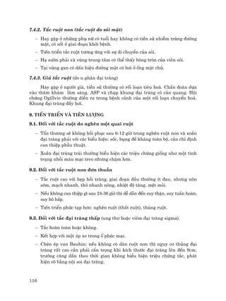 116
7.4.2. T¾c ruét non (t¾c ruét do sái mËt)
− Hay gÆp ë nh÷ng phô n÷ cã tuæi hay kh«ng cã tiÒn sö nhiÔm trïng ®−êng
mËt, cã sèt ë giai ®o¹n khëi bÖnh.
− TiÕn triÓn t¾c ruét t−¬ng øng víi sù di chuyÓn cña sái.
− H¹ s−ên ph¶i vµ vïng trung t©m cã thÓ thÊy bãng trßn cña viªn sái.
− T¹i vïng gan cã dÊu hiÖu ®−êng mËt cã h¬i ë èng mËt chñ.
7.4.3. Gi¶ t¾c ruét (do u ph©n ®¹i trµng)
Hay gÆp ë ng−êi giµ, tiÒn sö th−êng cã rèi lo¹n tiªu ho¸. ChÈn ®o¸n dùa
vµo th¨m kh¸m l©m sµng, ASP vµ chôp khung ®¹i trµng cã c¶n quang. Héi
chøng Ogillvie th−êng diÔn ra trong bÖnh c¶nh cña mét rèi lo¹n chuyÓn ho¸.
Khung ®¹i trµng ®Çy h¬i.
9. TiÕn triÓn vµ tiªn l−îng
9.1. §èi víi t¾c ruét do nghÏn mét quai ruét
− Tæn th−¬ng sÏ kh«ng håi phôc sau 6-12 giê trong nghÏn ruét non vµ xo¾n
®¹i trµng ph¶i víi c¸c biÓu hiÖn: sèc, bông ®Ò kh¸ng toµn bé, cÇn chØ ®Þnh
can thiÖp phÉu thuËt.
− Xo¾n ®¹i trµng tr¸i th−êng biÓu hiÖn c¸c triÖu chøng gièng nh− mét t×nh
tr¹ng nhåi m¸u m¹c treo nh−ng chËm h¬n.
9.2. §èi víi t¾c ruét non ®¬n thuÇn
− T¾c ruét cao víi hÑp håi trµng, giai ®o¹n ®Çu th−êng Ýt ®au, nh−ng n«n
sím, m¹ch nhanh, thë nhanh n«ng, nhiÖt ®é t¨ng, mÖt mái.
− NÕu kh«ng can thiÖp g× sau 24-36 giê th× dÔ dÉn ®Õn suy thËn, suy tuÇn hoµn,
suy h« hÊp.
− TiÕn triÓn phøc t¹p h¬n: nghÏn ruét (th¾t ruét), thñng ruét.
9.3. §èi víi t¾c ®¹i trµng thÊp (ung th− hoÆc viªm ®¹i trµng sigma).
− T¾c hoµn toµn hoÆc kh«ng.
− KÕt hîp víi mét ¸p xe trong æ phóc m¹c.
− ChÌn Ðp van Bauhin: nÕu kh«ng cã d·n ruét non th× nguy c¬ thñng ®¹i
trµng rÊt cao cÇn ph¶i cÈn träng khi kÝch th−íc ®¹i trµng lªn ®Õn 9cm,
tr−íng c¨ng dÇn theo thêi gian kh«ng biÓu hiÖn triÖu chøng t¾c, ph¸t
hiÖn râ b»ng néi soi ®¹i trµng.
 