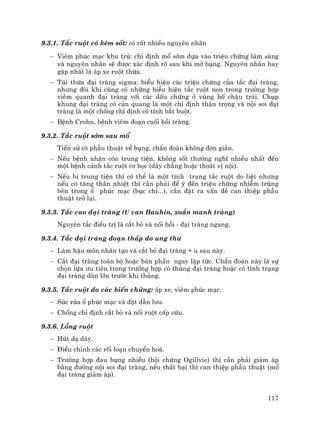 117
9.3.1. T¾c ruét cã kÌm sèt: cã rÊt nhiÒu nguyªn nh©n
− Viªm phóc m¹c khu tró: chØ ®Þnh mæ sím dùa vµo triÖu chøng l©m sµng
vµ nguyªn nh©n sÏ ®−îc x¸c ®Þnh râ sau khi më bông. Nguyªn nh©n hay
gÆp nhÊt lµ ¸p xe ruét thõa.
− Tói thõa ®¹i trµng sigma: biÓu hiÖn c¸c triÖu chøng cña t¾c ®¹i trµng,
nh−ng ®«i khi còng cã nh÷ng biÓu hiÖn t¾c ruét non trong tr−êng hîp
viªm quanh ®¹i trµng víi c¸c dÊu chøng ë vïng hè chËu tr¸i. Chôp
khung ®¹i trµng cã c¶n quang lµ mét chØ ®Þnh thËn träng vµ néi soi ®¹i
trµng lµ mét chèng chØ ®Þnh cã tÝnh b¾t buét.
− BÖnh Crohn, bÖnh viªm ®o¹n cuèi håi trµng.
9.3.2. T¾c ruét sím sau mæ
TiÒn sö cã phÉu thuËt vÒ bông, chÈn ®o¸n kh«ng ®¬n gi¶n.
− NÕu bÖnh nh©n cßn trung tiÖn, kh«ng sèt th−êng nghÜ nhiÒu nhÊt ®Õn
mét bÖnh c¶nh t¾c ruét c¬ häc (d©y ch»ng hoÆc tho¸t vÞ néi).
− NÕu bÝ trung tiÖn th× cã thÓ lµ mét t×nh tr¹ng t¾c ruét do liÖt nh−ng
nÕu cã t¨ng th©n nhiÖt th× cÇn ph¶i ®Ó ý ®Õn triÖu chøng nhiÔm trïng
bªn trong æ phóc m¹c (bôc chØ...), cÇn ®Æt ra vÊn ®Ò can thiÖp phÉu
thuËt trë l¹i.
9.3.3. T¾c cao ®¹i trµng (u van Bauhin, xo¾n manh trµng)
Nguyªn t¾c ®iÒu trÞ lµ c¾t bá vµ nèi håi - ®¹i trµng ngang.
9.3.4. T¾c ®¹i trµng ®o¹n thÊp do ung th−
− Lµm hËu m«n nh©n t¹o vµ c¾t bá ®¹i trµng + u sau nµy.
− C¾t ®¹i trµng toµn bé hoÆc b¸n phÇn ngay lËp tøc. ChÈn ®o¸n nµy lµ sù
chän lùa −u tiªn trong tr−êng hîp cã thñng ®¹i trµng hoÆc cã t×nh tr¹ng
®¹i trµng d·n lín tr−íc khi thñng.
9.3.5. T¾c ruét do c¸c biÕn chøng: ¸p xe, viªm phóc m¹c.
− Sóc röa æ phóc m¹c vµ ®Æt dÉn l−u.
− Chèng chØ ®Þnh c¾t bá vµ nèi ruét cÊp cøu.
9.3.6. Lång ruét
− Hót d¹ dµy.
− §iÒu chØnh c¸c rèi lo¹n chuyÓn ho¸.
− Tr−êng hîp ®au bông nhiÒu (héi chøng Ogillvie) th× cÇn ph¶i gi¶m ¸p
b»ng ®−êng néi soi ®¹i trµng, nÕu thÊt b¹i th× can thiÖp phÉu thuËt (mæ
®¹i trµng gi¶m ¸p).
 