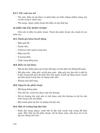 118
9.3.7. T¾c ruét sau mæ
− T¾c sím: ®iÒu trÞ néi khoa vµ ph¸t hiÖn c¸c biÕn chøng nhiÔm trïng x¶y
ra bªn trong æ phóc m¹c.
− T¾c muén, chËm: phÉu thuËt khi ®iÒu trÞ néi thÊt b¹i.
10. §iÒu trÞ t¾c ruét c¬ häc
Chñ yÕu lµ ®iÒu trÞ phÉu thuËt. Tr−íc khi phÉu thuËt cÇn chuÈn bÞ c¸c
b−íc sau:
10.1. §¸nh gi¸ bilan huyÕt ®éng
− §iÖn gi¶i ®å.
− Sonde tiÓu.
− Catheter tÜnh m¹ch trung t©m.
− §iÖn t©m ®å.
− X quang phæi.
− Chøc n¨ng ®«ng m¸u.
10.2. §iÒu trÞ néi khoa
− Hót d¹ dµy nh»m gi¶m ¸p vµ h¹n chÕ nguy c¬ trµn dÞch vµo ®−êng khÝ qu¶n.
− Båi phô n−íc - ®iÖn gi¶i: sù båi phô n−íc - ®iÖn gi¶i nµy kÐo dµi Ýt nhÊt lµ
6 giê; trong thêi gian ®ã ph¶i theo dâi m¹ch, huyÕt ¸p ®éng m¹ch, huyÕt
¸p tÜnh m¹ch trung t©m vµ l−îng n−íc tiÓu.
− Kh¸ng sinh phæ réng.
10.3. Nguyªn t¾c phÉu thuËt
− Më bông ®−êng gi÷a.
− T×m chç t¾c, tr×nh bµy ®o¹n ruét tæn th−¬ng.
− Xö trÝ th−¬ng tæn ruét nÕu cã (c¾t ®o¹n ruét tæn th−¬ng vµ nèi l¹i nÕu
t×nh tr¹ng ruét cho phÐp).
− §Æt sonde gi¶m ¸p b¶o vÖ miÖng nèi nÕu cÇn.
10.4. Mét sè tr−êng hîp ®Æc biÖt
− Xo¾n ®¹i trµng sigma: tr−íc hÕt lµ ®Æt mét sonde trùc trµng ®Ó th¸o
xo¾n. NÕu th¾t l¹i th× phÉu thuËt, c¾t bá ®o¹n xo¾n; nÕu ho¹i tö vµ t¸i
lËp l−u th«ng tiªu ho¸.
 