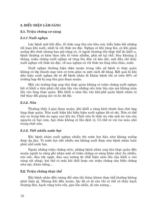 12
5. BiÓu hiÖn l©m sµng
5.1. TriÖu chøng c¬ n¨ng
5.1.1 Nuèt nghÑn
Lóc bÖnh míi b¾t ®Çu, tæ chøc ung th− cßn khu tró, biÓu hiÖn bëi nh÷ng
rèi lo¹n khi nuèt, nhÊt lµ víi thøc ¨n ®Æc. NghÑn cã khi t¨ng lªn, cã khi gi¶m
xuèng ®«i chót nh−ng bao giê còng cã, v× ngoµi th−¬ng tæn thùc thÓ do khèi u,
bÖnh th−êng cã kÌm theo yÕu tè viªm nhiÔm, phï nÒ t¹i chç. Sau kho¶ng 2
th¸ng, triÖu chøng nuèt nghÑn sÏ t¨ng lªn dÇn vµ kÐo dµi, míi ®Çu chØ thÊy
nuèt nghÑn víi thøc ¨n ®Æc, vÒ sau nghÑn c¶ víi thøc ¨n láng nh− ch¸o, n−íc.
Nuèt nghÑn th−êng hiÖn diÖn muén trong tiÒn sö bÖnh v× thùc qu¶n
kh«ng cã líp thanh m¹c nªn c¬ tr¬n gi·n ra mét c¸ch dÔ dµng. KÕt qu¶ lµ khi
dÊu hiÖu nuèt nghÑn ®· râ ®Ó bÖnh nh©n ®i kh¸m bÖnh th× cã trªn 60% sè
tr−êng hîp ®· bÞ ung th− giai ®o¹n muén.
Mét vµi tr−êng hîp ung th− thùc qu¶n kh«ng cã triÖu chøng nuèt nghÑn
bëi v× khèi u tiªn ph¸t chØ x©m lÊn vµo nh÷ng cÊu tróc l©n cËn mµ kh«ng x©m
lÊn vµo lßng thùc qu¶n. Khi khèi u x©m lÊn vµo khÝ-phÕ qu¶n bÖnh nh©n cã
thÓ thay ®æi giäng nãi vµ ho d÷ déi.
5.1.2. N«n
Th−êng thÊy ë giai ®o¹n muén, khi khèi u t¨ng kÝch th−íc lµm chÝt hÑp
lßng thùc qu¶n. N«n xuÊt hiÖn khi biÓu hiÖn nuèt nghÑn ®· râ rÖt. N«n cã thÓ
x¶y ra trong b÷a ¨n ngay sau khi ¨n. ChÊt n«n lµ thøc ¨n võa míi ¨n vµo cßn
nguyªn c¶ h¹t c¬m, h¹t ch¸o kh«ng cã lÉn dÞch vÞ. Cã thÓ cã vµi tia m¸u nhá
trong chÊt n«n.
5.1.3. TiÕt nhiÒu n−íc bät
Khi bÖnh nh©n nuèt nghÑn nhiÒu th× n−íc bät hÇu nh− kh«ng xuèng
®−îc d¹ dµy. V× n−íc bät tiÕt nhiÒu mµ kh«ng nuèt ®−îc nªn bÖnh nh©n lu«n
ph¶i nhæ n−íc bät.
Ngoµi nh÷ng triÖu chøng trªn, nh÷ng bÖnh nh©n ung th− thùc qu¶n ®Õn
muén ng−êi ta còng ghi nhËn mét sè triÖu chøng c¬ n¨ng kh¸c nh−: ho nhiÒu,
c¬n nÊc, ®au tøc ngùc, ®au sau x−¬ng øc (thÓ hiÖn x©m lÊn cña khèi u vµo
vïng cét sèng), h¬i thë cã mïi h«i thèi hoÆc c¸c triÖu chøng cña biÕn chøng
nh− sÆc, khµn tiÕng...
5.2. TriÖu chøng thùc thÓ
Khi bÖnh nh©n ®Õn t−¬ng ®èi sím th× th¨m kh¸m thùc thÓ th−êng kh«ng
ph¸t hiÖn g×. Nh−ng khi ®Õn muén, lóc ®· cã di c¨n th× cã thÓ sê thÊy h¹ch
th−îng ®ßn, h¹ch vïng trªn rèn, gan læn nhæn, di c¨n x−¬ng...
 