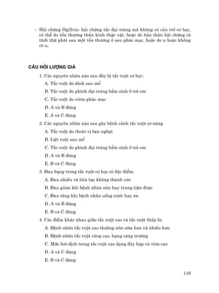 119
− Héi chøng Ogillvie: héi chøng t¾c ®¹i trµng mµ kh«ng cã c¶n trë c¬ häc,
cã thÓ do tæn th−¬ng thÇn kinh thùc vËt, hoÆc do b¶n th©n héi chøng cã
tÝnh thø ph¸t sau mét tæn th−¬ng ë sau phóc m¹c, hoÆc do u hoÆc kh«ng
cã u.
C¢U HáI L¦îNG GI¸
1. C¸c nguyªn nh©n nµo sau ®©y lµ t¾c ruét c¬ häc:
A. T¾c ruét do dÝnh sau mæ
B. T¾c ruét do ph×nh ®¹i trµng bÈm sinh ë trÎ em
C. T¾c ruét do viªm phóc m¹c
D. A vµ B ®óng
E. A vµ C ®óng
2. C¸c nguyªn nh©n nµo sau g©y bÖnh c¶nh t¾c ruét c¬ n¨ng
A. T¾c ruét do tho¸t vÞ bÑn nghÑt
B. LiÖt ruét sau mæ
C. T¾c ruét do ph×nh ®¹i trµng bÈm sinh ë trÎ em
D. A vµ B ®óng
E. B vµ C ®óng
3. §au bông trong t¾c ruét c¬ häc cã ®Æc ®iÓm:
A. §au nhiÒu vµ liªn tôc kh«ng thµnh c¬n
B. §au gi¶m khi bÖnh nh©n n«n hay trung tiÖn ®−îc
C. §au t¨ng khi bÖnh nh©n uèng n−íc hay ¨n
D. A vµ B ®óng
E. B vµ C ®óng
4. C¸c ®iÓm kh¸c nhau gi÷a t¾c ruét cao vµ t¾c ruét thÊp lµ:
A. BÖnh nh©n t¾c ruét cao th−êng n«n sím h¬n vµ nhiÒu h¬n
B. BÖnh nh©n t¾c ruét cµng cao, bông cµng tr−íng
C. Møc h¬i-dÞch trong t¾c ruét cao d¹ng ®¸y hÑp vµ vßm cao
D. A vµ C ®óng
E. B vµ C ®óng
 