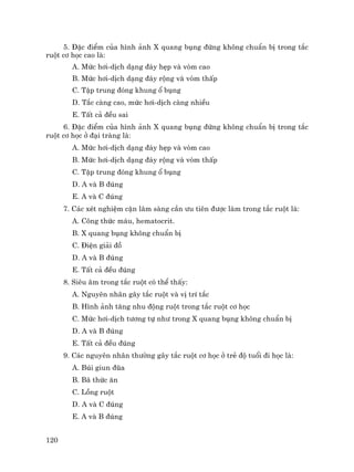 120
5. §Æc ®iÓm cña h×nh ¶nh X quang bông ®øng kh«ng chuÈn bÞ trong t¾c
ruét c¬ häc cao lµ:
A. Møc h¬i-dÞch d¹ng ®¸y hÑp vµ vßm cao
B. Møc h¬i-dÞch d¹ng ®¸y réng vµ vßm thÊp
C. TËp trung ®ãng khung æ bông
D. T¾c cµng cao, møc h¬i-dÞch cµng nhiÒu
E. TÊt c¶ ®Òu sai
6. §Æc ®iÓm cña h×nh ¶nh X quang bông ®øng kh«ng chuÈn bÞ trong t¾c
ruét c¬ häc ë ®¹i trµng lµ:
A. Møc h¬i-dÞch d¹ng ®¸y hÑp vµ vßm cao
B. Møc h¬i-dÞch d¹ng ®¸y réng vµ vßm thÊp
C. TËp trung ®ãng khung æ bông
D. A vµ B ®óng
E. A vµ C ®óng
7. C¸c xÐt nghiÖm cËn l©m sµng cÇn −u tiªn ®−îc lµm trong t¾c ruét lµ:
A. C«ng thøc m¸u, hematocrit.
B. X quang bông kh«ng chuÈn bÞ
C. §iÖn gi¶i ®å
D. A vµ B ®óng
E. TÊt c¶ ®Òu ®óng
8. Siªu ©m trong t¾c ruét cã thÓ thÊy:
A. Nguyªn nh©n g©y t¾c ruét vµ vÞ trÝ t¾c
B. H×nh ¶nh t¨ng nhu ®éng ruét trong t¾c ruét c¬ häc
C. Møc h¬i-dÞch t−¬ng tù nh− trong X quang bông kh«ng chuÈn bÞ
D. A vµ B ®óng
E. TÊt c¶ ®Òu ®óng
9. C¸c nguyªn nh©n th−êng g©y t¾c ruét c¬ häc ë trÎ ®é tuæi ®i häc lµ:
A. Bói giun ®òa
B. B· thøc ¨n
C. Lång ruét
D. A vµ C ®óng
E. A vµ B ®óng
 