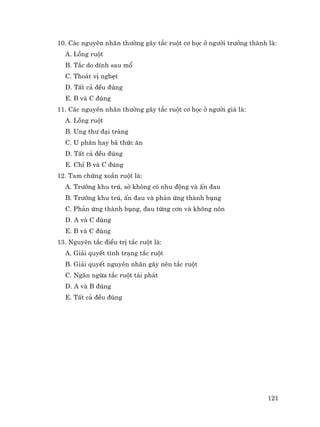 121
10. C¸c nguyªn nh©n th−êng g©y t¾c ruét c¬ häc ë ng−êi tr−ëng thµnh lµ:
A. Lång ruét
B. T¾c do dÝnh sau mæ
C. Tho¸t vÞ nghÑt
D. TÊt c¶ ®Òu ®óng
E. B vµ C ®óng
11. C¸c nguyªn nh©n th−êng g©y t¾c ruét c¬ häc ë ng−êi giµ lµ:
A. Lång ruét
B. Ung th− ®¹i trµng
C. U ph©n hay b· thøc ¨n
D. TÊt c¶ ®Òu ®óng
E. ChØ B vµ C ®óng
12. Tam chøng xo¾n ruét lµ:
A. Tr−íng khu tró, sê kh«ng cã nhu ®éng vµ Ên ®au
B. Tr−íng khu tró, Ên ®au vµ ph¶n øng thµnh bông
C. Ph¶n øng thµnh bông, ®au tõng c¬n vµ kh«ng n«n
D. A vµ C ®óng
E. B vµ C ®óng
13. Nguyªn t¾c ®iÒu trÞ t¾c ruét lµ:
A. Gi¶i quyÕt t×nh tr¹ng t¾c ruét
B. Gi¶i quyÕt nguyªn nh©n g©y nªn t¾c ruét
C. Ng¨n ngõa t¾c ruét t¸i ph¸t
D. A vµ B ®óng
E. TÊt c¶ ®Òu ®óng
 