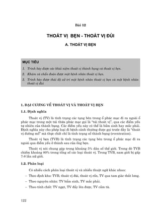122
Bµi 12
THO¸T VÞ BÑN - THO¸T VÞ §ïI
A. THO¸T VÞ BÑN
Môc tiªu
1. Tr×nh bµy ®−îc c¸c kh¸i niÖm tho¸t vÞ thµnh bông vµ tho¸t vÞ bÑn.
2. Kh¸m vµ chÈn ®o¸n ®−îc mét bÖnh nh©n tho¸t vÞ bÑn.
3. Tr×nh bµy ®−îc th¸i ®é xö trÝ mét bÖnh nh©n tho¸t vÞ bÑn vµ mét bÖnh nh©n
tho¸t vÞ ®ïi
1. §¹i c−¬ng vÒ tho¸t vÞ vµ tho¸t vÞ bÑn
1.1. §Þnh nghÜa
Tho¸t vÞ (TV) lµ t×nh tr¹ng c¸c t¹ng bªn trong æ phóc m¹c ®i ra ngoµi æ
phóc m¹c trong mét tói thõa phóc m¹c gäi lµ “tói tho¸t vÞ”, qua c¸c ®iÓm yÕu
tù nhiªn cña thµnh bông. C¸c ®iÓm yÕu nµy cã thÓ lµ bÈm sinh hay m¾c ph¶i.
§Þnh nghÜa nµy cho phÐp lo¹i ®i bÖnh c¶nh th−êng ®−îc gäi tr−íc ®©y lµ “tho¸t
vÞ ®−êng mæ” mµ thùc chÊt chØ lµ t×nh tr¹ng sæ thµnh bông (eventration).
Tho¸t vÞ bÑn (TVB) lµ t×nh tr¹ng c¸c t¹ng bªn trong æ phóc m¹c ®i ra
ngoµi qua ®iÓm yÕu ë thµnh sau cña èng bÑn.
Tho¸t vÞ nãi chung gÆp trong kho¶ng 5% d©n sè thÕ giíi. Trong ®ã TVB
chiÕm kho¶ng 80% trong tæng sè c¸c lo¹i tho¸t vÞ. Trong TVB, nam giíi bÞ gÊp
7-8 lÇn n÷ giíi.
1.2. Ph©n lo¹i
Cã nhiÒu c¸ch ph©n lo¹i tho¸t vÞ vµ nhiÒu thuËt ng÷ kh¸c nhau:
− Theo ®Þnh khu: TVB, tho¸t vÞ ®ïi, tho¸t vÞ rèn, TV qua tam gi¸c th¾t l−ng.
− Theo nguyªn nh©n: TV bÈm sinh, TV m¾c ph¶i.
− Theo tÝnh chÊt: TV ngÑt, TV ®Èy lªn ®−îc, TV cÇm tï.
 
