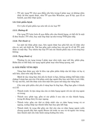 123
− TV néi: t¹ng TV chui qua ®iÓm yÕu bªn trong æ phóc m¹c vµ kh«ng nh×n
thÊy tõ bªn ngoµi ®−îc, nh− TV qua khe Winslow, qua lç bÞt, qua lç c¬
hoµnh, qua khe thùc qu¶n.
1.3. Gi¶i phÉu bÖnh
Cã 3 yÕu tè gi¶i phÉu t¹o nªn tÊt c¶ c¸c lo¹i TV
1.3.1. §−êng ®i
C¸c t¹ng TV lu«n lu«n ®i qua ®iÓm yÕu cña thµnh bông, cã thÓ chØ lµ mét
lç ®¬n thuÇn ( TV rèn), hay mét èng thËt sù nh− trong TVB gi¸n tiÕp.
1.3.2. Tói tho¸t vÞ
Lµ mét tói thõa phóc m¹c, bªn ngoµi ®−îc bao phñ bëi c¸c tæ chøc nh−
c©n c¬, mì, m« d−íi da. Tói bao gåm mét cuèng hay cßn gäi lµ cæ tói TV, mét
th©n vµ mét ®¸y. Tuy nhiªn tïy lo¹i TV mµ c¸c thµnh phÇn nµy cã râ rµng hay
kh«ng.
1.3.3. T¹ng tho¸t vÞ
Th−êng lµ c¸c t¹ng trong æ phóc m¹c nh− ruét, m¹c nèi lín, phÇn phô.
HiÕm khi cã thÓ thÊy c¸c t¹ng ngoµi phóc m¹c nh− bµng quang, mì.
2. Gi¶i phÉu vïng bÑn
Vïng bÑn ®−îc quy −íc lµ khu vùc gåm phÇn thÊp cña hè chËu vµ h¹ vÞ
mçi bªn, n»m trªn nÕp l»n bÑn.
BÖnh lý cña vïng bÑn chñ yÕu lµ tho¸t vÞ bÑn, kh«ng nh÷ng thÓ hiÖn triÖu
chøng ë vïng bÑn mµ cßn ë bé phËn sinh dôc ngoµi (b×u hay m«i lín) vµ c¶ ë ®ïi.
V× vËy mµ b×u, m«i lín ®−îc xem nh− mét liªn quan më réng cña vïng bÑn.
CÊu tróc gi¶i phÉu chñ yÕu ë vïng bÑn lµ èng bÑn. èng bÑn gåm 4 thµnh
vµ 2 lç:
− Thµnh tr−íc: lµ tËn cïng cña c©n c¬ chÐo bông ngoµi víi c¸c cét trô ngoµi
vµ trong.
− Thµnh sau: phøc t¹p, gåm cã c¸c phÇn ë sau c©n c¬ cña thµnh bông,
trong ®ã ®¸ng chó ý lµ m¹c ngang.
− Thµnh trªn: gåm c¸c thí c¬ thÊp nhÊt cña c¬ chÐo bông trong vµ c¬
ngang, xuèng thÊp t¹o thµnh liÒm bÑn hay g©n kÕt hîp.
− Thµnh d−íi: lµ cung ®ïi gåm c¸c thí c©n cña c¬ chÐo bông ngoµi cuèn
chung quanh d©y bÑn ngoµi Hence tõ tr−êc ra sau vµ tõ ngoµi vµo trong
lµm thµnh mét cÊu tróc h×nh m¸ng h−íng lªn trªn.
 