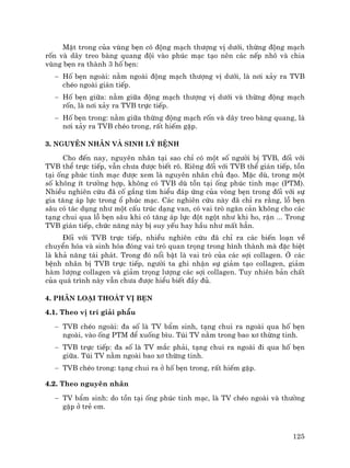 125
MÆt trong cña vïng bÑn cã ®éng m¹ch th−îng vÞ d−íi, thõng ®éng m¹ch
rèn vµ d©y treo bµng quang ®éi vµo phóc m¹c t¹o nªn c¸c nÕp nh« vµ chia
vïng bÑn ra thµnh 3 hè bÑn:
− Hè bÑn ngoµi: n»m ngoµi ®éng m¹ch th−îng vÞ d−íi, lµ n¬i x¶y ra TVB
chÐo ngoµi gi¸n tiÕp.
− Hè bÑn gi÷a: n»m gi÷a ®éng m¹ch th−îng vÞ d−íi vµ thõng ®éng m¹ch
rèn, lµ n¬i x¶y ra TVB trùc tiÕp.
− Hè bÑn trong: n»m gi÷a thõng ®éng m¹ch rèn vµ d©y treo bµng quang, lµ
n¬i x¶y ra TVB chÐo trong, rÊt hiÕm gÆp.
3. Nguyªn nh©n vµ sinh lý bÖnh
Cho ®Õn nay, nguyªn nh©n t¹i sao chØ cã mét sè ng−êi bÞ TVB, ®èi víi
TVB thÓ trùc tiÕp, vÉn ch−a ®−îc biÕt râ. Riªng ®èi víi TVB thÓ gi¸n tiÕp, tån
t¹i èng phóc tinh m¹c ®−îc xem lµ nguyªn nh©n chñ ®¹o. MÆc dï, trong mét
sè kh«ng Ýt tr−êng hîp, kh«ng cã TVB dï tån t¹i èng phóc tinh m¹c (PTM).
NhiÒu nghiªn cøu ®· cè g¾ng t×m hiÓu ®¸p øng cña vßng bÑn trong ®èi víi sù
gia t¨ng ¸p lùc trong æ phóc m¹c. C¸c nghiªn cøu nµy ®· chØ ra r»ng, lç bÑn
s©u cã t¸c dông nh− mét cÊu tróc d¹ng van, cã vai trß ng¨n c¶n kh«ng cho c¸c
t¹ng chui qua lç bÑn s©u khi cã t¨ng ¸p lùc ®ét ngét nh− khi ho, rÆn ... Trong
TVB gi¸n tiÕp, chøc n¨ng nµy bÞ suy yÕu hay hÇu nh− mÊt h¼n.
§èi víi TVB trùc tiÕp, nhiÒu nghiªn cøu ®· chØ ra c¸c biÕn lo¹n vÒ
chuyÓn hãa vµ sinh hãa ®ãng vai trß quan träng trong h×nh thµnh mµ ®Æc biÖt
lµ kh¶ n¨ng t¸i ph¸t. Trong ®ã næi bËt lµ vai trß cña c¸c sîi collagen. ë c¸c
bÖnh nh©n bÞ TVB trùc tiÕp, ng−êi ta ghi nhËn sù gi¶m t¹o collagen, gi¶m
hµm l−îng collagen vµ gi¶m träng l−îng c¸c sîi collagen. Tuy nhiªn b¶n chÊt
cña qu¸ tr×nh nµy vÉn ch−a ®−îc hiÓu biÕt ®Çy ®ñ.
4. Ph©n lo¹i tho¸t vÞ bÑn
4.1. Theo vÞ trÝ gi¶i phÉu
− TVB chÐo ngoµi: ®a sè lµ TV bÈm sinh, t¹ng chui ra ngoµi qua hè bÑn
ngoµi, vµo èng PTM ®Ó xuèng b×u. Tói TV n»m trong bao x¬ thõng tinh.
− TVB trùc tiÕp: ®a sè lµ TV m¾c ph¶i, t¹ng chui ra ngoµi ®i qua hè bÑn
gi÷a. Tói TV n»m ngoµi bao x¬ thõng tinh.
− TVB chÐo trong: t¹ng chui ra ë hè bÑn trong, rÊt hiÕm gÆp.
4.2. Theo nguyªn nh©n
− TV bÈm sinh: do tån t¹i èng phóc tinh m¹c, lµ TV chÐo ngoµi vµ th−êng
gÆp ë trÎ em.
 