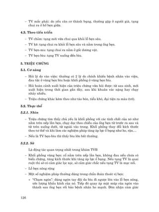 126
− TV m¾c ph¶i: do yÕu c©n c¬ thµnh bông, th−êng gÆp ë ng−êi giµ, t¹ng
chui ra ë hè bÑn gi÷a.
4.3. Theo tiÕn triÓn
− TV chám: t¹ng míi võa chui qua khái lç bÑn s©u.
− TV kÏ: t¹ng chui ra khái lç bÑn s©u vµ n»m trong èng bÑn.
− TV bÑn-mu: t¹ng chui ra n»m ë gèc d−¬ng vËt.
− TV bÑn-b×u: t¹ng TV xuèng ®Õn b×u.
5. TriÖu chøng
5.1. C¬ n¨ng
− Hái lý do vµo viÖn: th−êng cã 2 lý do chÝnh khiÕn bÖnh nh©n vµo viÖn,
®au tøc ë vïng bÑn b×u hoÆc khèi phång ë vïng bÑn b×u.
− Hái hoµn c¶nh xuÊt hiÖn cña triÖu chøng võa hái ®−îc: tõ sau sinh, míi
xuÊt hiÖn trong thêi gian gÇn ®©y, sau khi khu©n v¸c nÆng hay ch¹y
nh¶y nhiÒu.
− TriÖu chøng kh¸c kÌm theo nh− t¸o bãn, tiÓu khã, ®¹i tiÖn ra m¸u (trÜ).
5.2. Thùc thÓ
5.2.1. Nh×n
− TriÖu chøng t×m thÊy chñ yÕu lµ khèi phång víi c¸c tÝnh chÊt cña nã nh−
n»m trªn nÕp l»n bÑn, ch¹y däc theo chiÒu cña èng bÑn tõ tr−íc ra sau vµ
tõ trªn xuèng d−íi, tõ ngoµi vµo trong. Khèi phång thay ®æi kÝch th−íc
theo t− thÕ vµ khi lµm c¸c nghiÖm ph¸p t¨ng ¸p lùc æ bông nh− ho, rÆn....
− NÕu lµ TV bÑn-b×u th× thÊy b×u lín bÊt th−êng.
5.2.2. Sê
Lµ ®éng t¸c quan träng nhÊt trong kh¸m TVB
− Khèi phång vïng bÑn: cæ n»m trªn nÕp l»n bÑn, kh«ng ®au nÕu ch−a cã
biÕn chøng, t¨ng kÝch th−íc khi t¨ng ¸p lùc æ bông. NÕu t¹ng TV lµ quai
ruét thi sê cã c¶m gi¸c läc xäc, sê c¶m gi¸c ch¾c nÕu t¹ng TV lµ m¹c nèi.
− Lç bÑn n«ng réng
− Mét sè nghiÖm ph¸p th−êng dïng trong chÈn ®o¸n tho¸t vÞ bÑn:
+ “Ch¹m ngãn”: dïng ngãn tay ®éi da b×u ®i ng−îc lªn vµo lç bÑn n«ng,
−íc l−îng khÈu kÝnh cña nã. TiÕp ®ã quay ¸p mÆt móp cña ngãn vµo
thµnh sau èng bÑn rèi b¶o bÖnh nh©n ho m¹nh. §ãn nhËn c¶m gi¸c
 